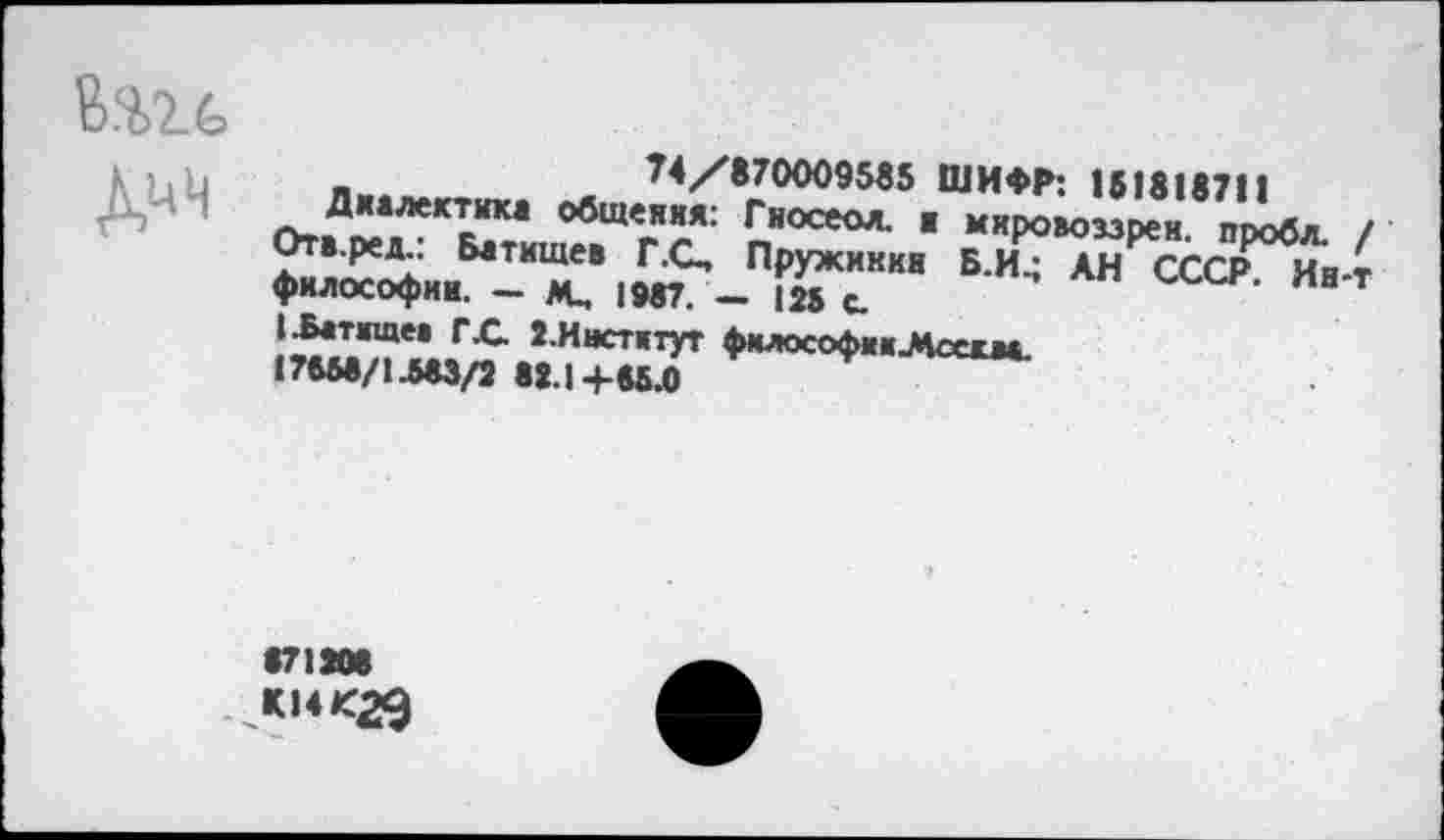 ﻿„	74/870009585 ШИФР: 151818711
Д"‘*«стюс1 общения: Гиосеол. . мхровоззреи пгх 2т, Ре*“ Битищев Г.С, Пружинки Б.И.; АН СССР философии. - м, 1987. - |» с ’ А"
I-Батищев гX. З.Инстктут фмлософииЛоесм.
17558/1.583/2 88.1+88.0
871208